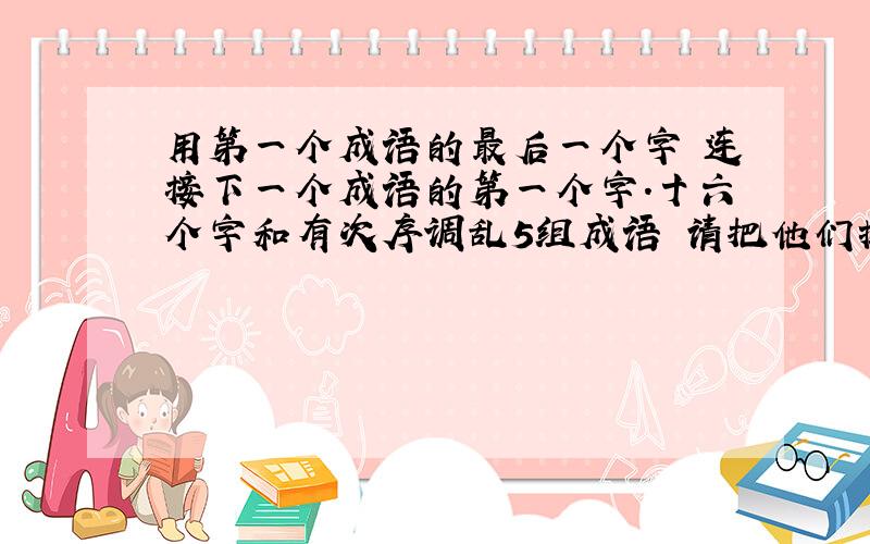 用第一个成语的最后一个字 连接下一个成语的第一个字.十六个字和有次序调乱5组成语 请把他们排好