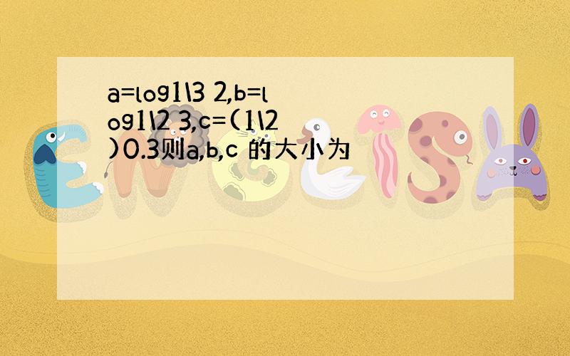 a=log1\3 2,b=log1\2 3,c=(1\2)0.3则a,b,c 的大小为