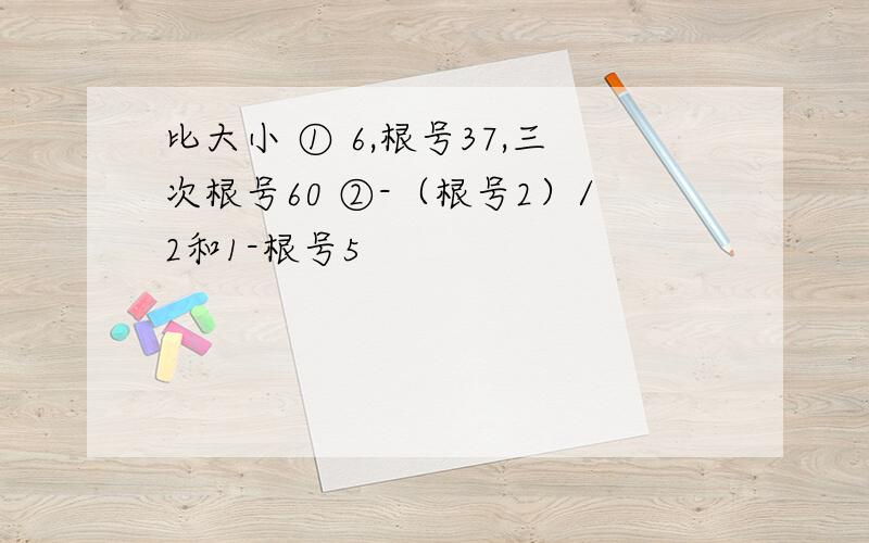 比大小 ① 6,根号37,三次根号60 ②-（根号2）/2和1-根号5