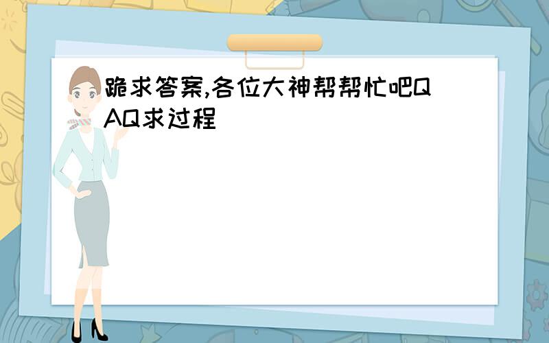 跪求答案,各位大神帮帮忙吧QAQ求过程