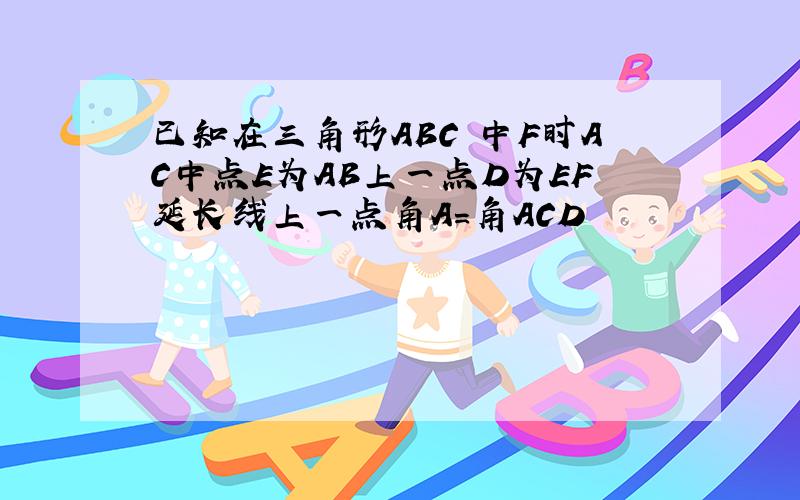 已知在三角形ABC 中F时AC中点E为AB上一点D为EF延长线上一点角A=角ACD