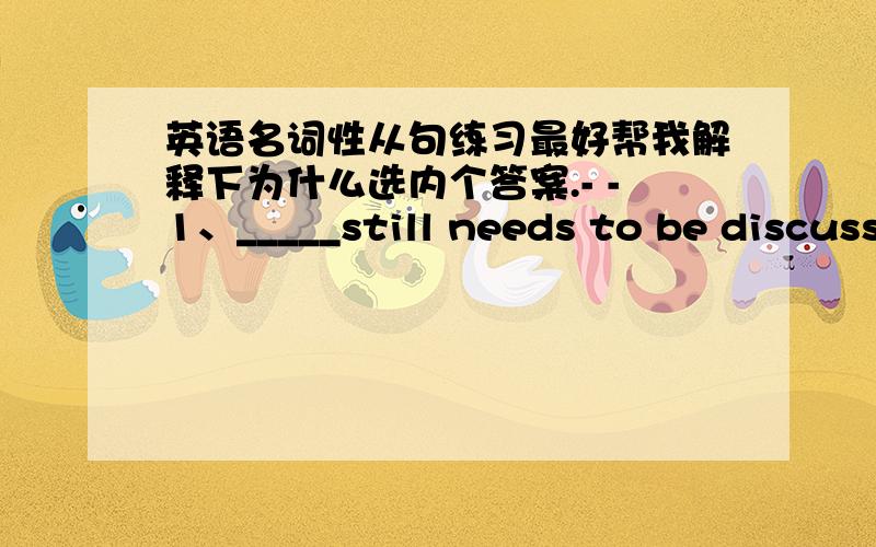 英语名词性从句练习最好帮我解释下为什么选内个答案.- -1、_____still needs to be discuss