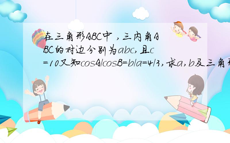 在三角形ABC中 ,三内角ABC的对边分别为abc,且c=10又知cosA／cosB=b／a=4／3,求a,b及三角形A