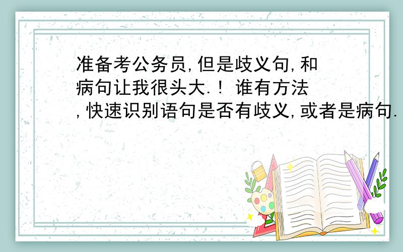 准备考公务员,但是歧义句,和病句让我很头大.! 谁有方法,快速识别语句是否有歧义,或者是病句.?