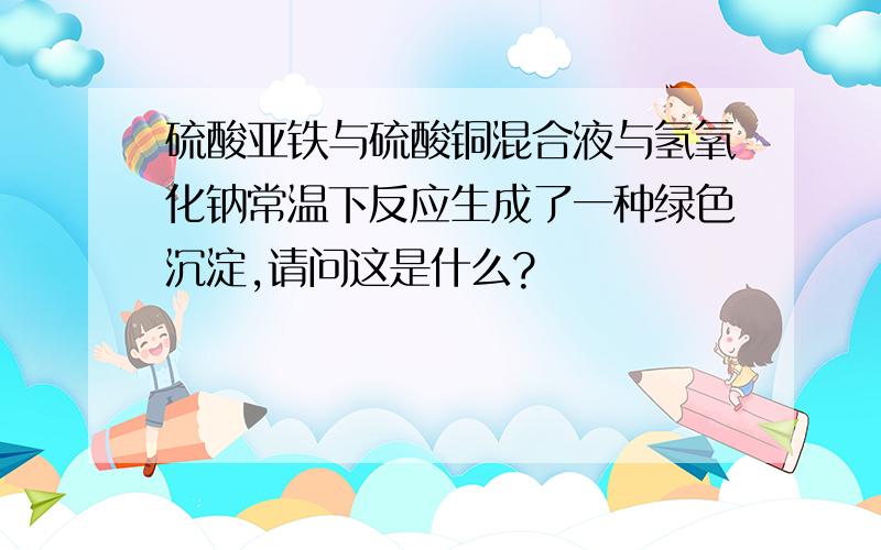 硫酸亚铁与硫酸铜混合液与氢氧化钠常温下反应生成了一种绿色沉淀,请问这是什么?