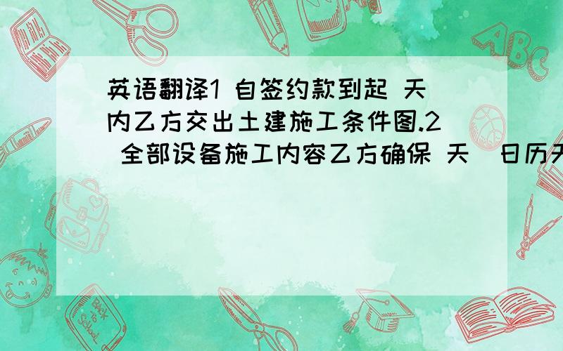 英语翻译1 自签约款到起 天内乙方交出土建施工条件图.2 全部设备施工内容乙方确保 天（日历天）内完成.逾期甲方按每天按