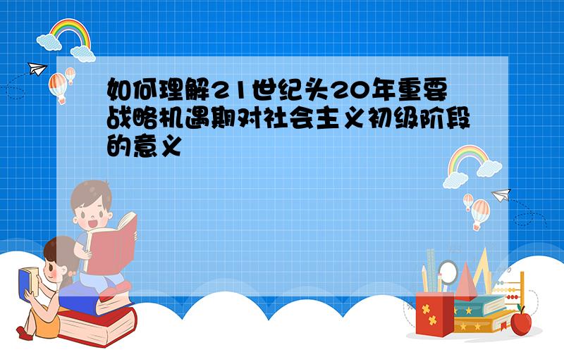 如何理解21世纪头20年重要战略机遇期对社会主义初级阶段的意义