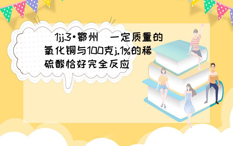 （1jj3•鄂州）一定质量的氧化铜与100克j.1%的稀硫酸恰好完全反应．