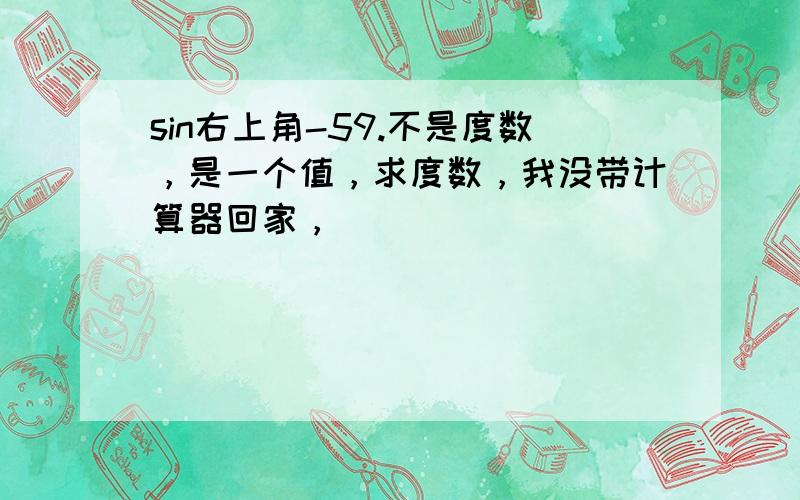 sin右上角-59.不是度数，是一个值，求度数，我没带计算器回家，