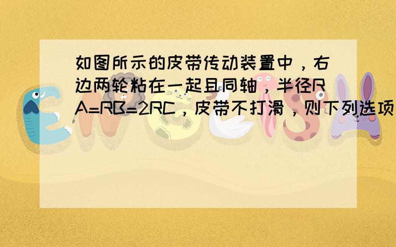 如图所示的皮带传动装置中，右边两轮粘在一起且同轴，半径RA=RB=2RC，皮带不打滑，则下列选项正确的是（　　）