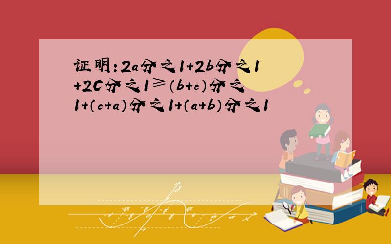 证明:2a分之1+2b分之1+2C分之1≥（b+c）分之1+（c+a）分之1+（a+b）分之1