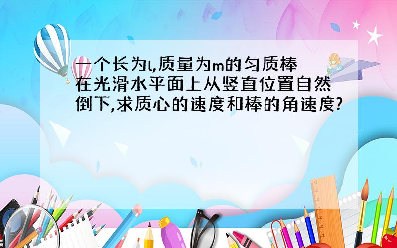 一个长为l,质量为m的匀质棒在光滑水平面上从竖直位置自然倒下,求质心的速度和棒的角速度?