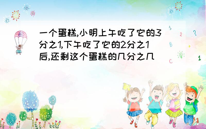 一个蛋糕,小明上午吃了它的3分之1,下午吃了它的2分之1后,还剩这个蛋糕的几分之几