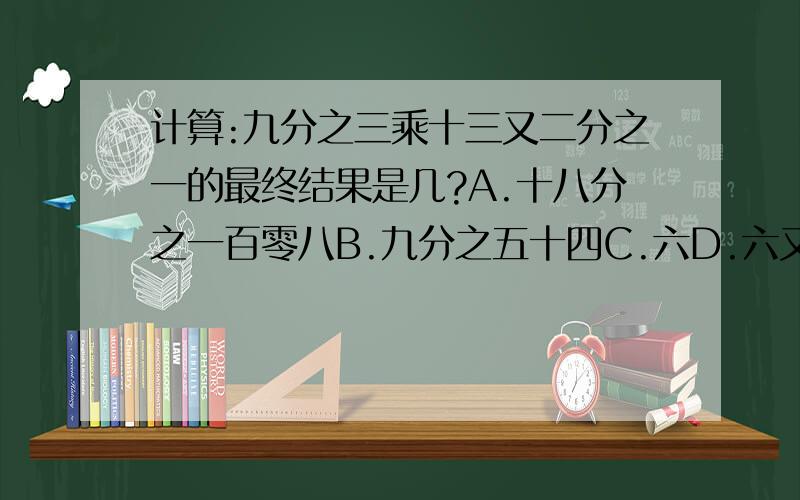 计算:九分之三乘十三又二分之一的最终结果是几?A.十八分之一百零八B.九分之五十四C.六D.六又九分之一