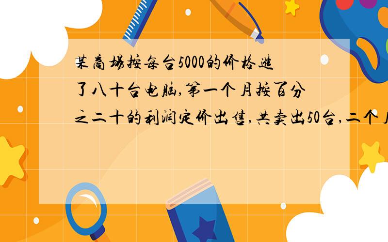 某商场按每台5000的价格进了八十台电脑,第一个月按百分之二十的利润定价出售,共卖出50台,二个月按第一个月定价的百分之