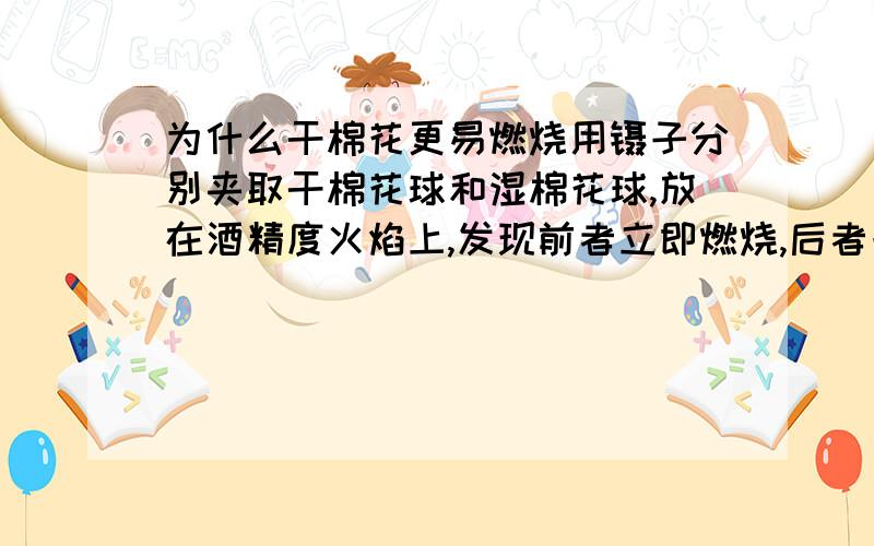 为什么干棉花更易燃烧用镊子分别夹取干棉花球和湿棉花球,放在酒精度火焰上,发现前者立即燃烧,后者一点时间后才燃烧,根据这个