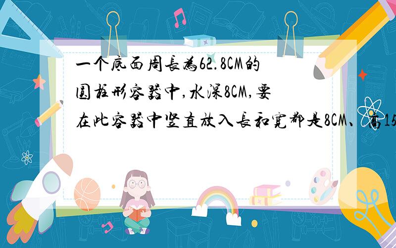 一个底面周长为62.8CM的圆柱形容器中,水深8CM,要在此容器中竖直放入长和宽都是8CM、高15CM的一块铁块（底