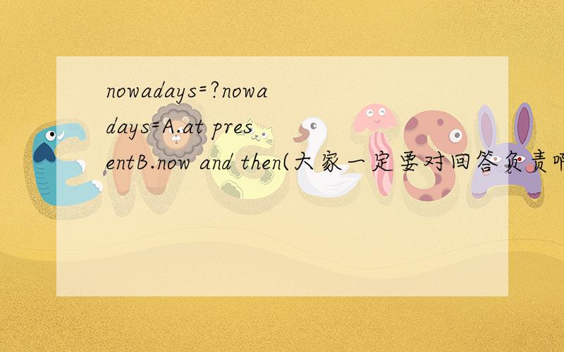 nowadays=?nowadays=A.at presentB.now and then(大家一定要对回答负责啊啊……