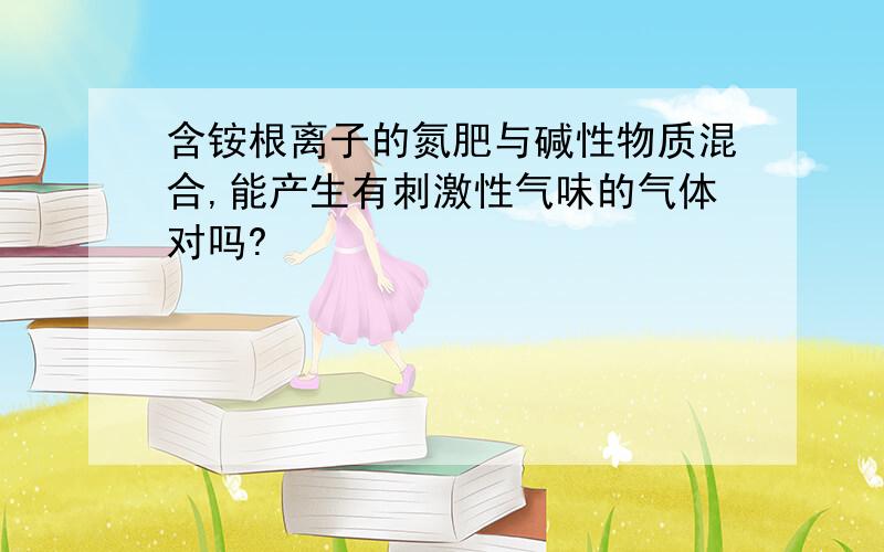 含铵根离子的氮肥与碱性物质混合,能产生有刺激性气味的气体对吗?