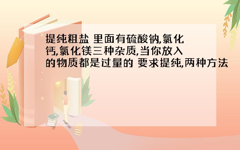 提纯粗盐 里面有硫酸钠,氯化钙,氯化镁三种杂质,当你放入的物质都是过量的 要求提纯,两种方法