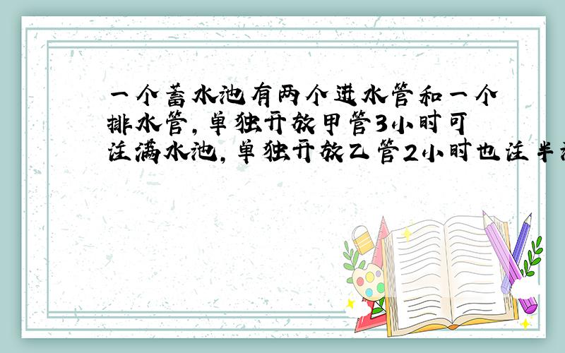 一个蓄水池有两个进水管和一个排水管,单独开放甲管3小时可注满水池,单独开放乙管2小时也注半池水,