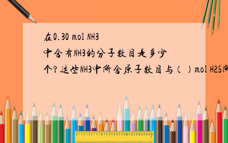 在0.30 mol NH3 中含有NH3的分子数目是多少个?这些NH3中所含原子数目与（）mol H2S所含原子数目相等