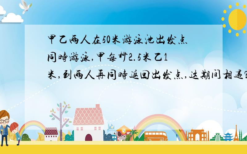 甲乙两人在50米游泳池出发点同时游泳,甲每秒2.5米乙1米,到两人再同时返回出发点,这期间相遇?