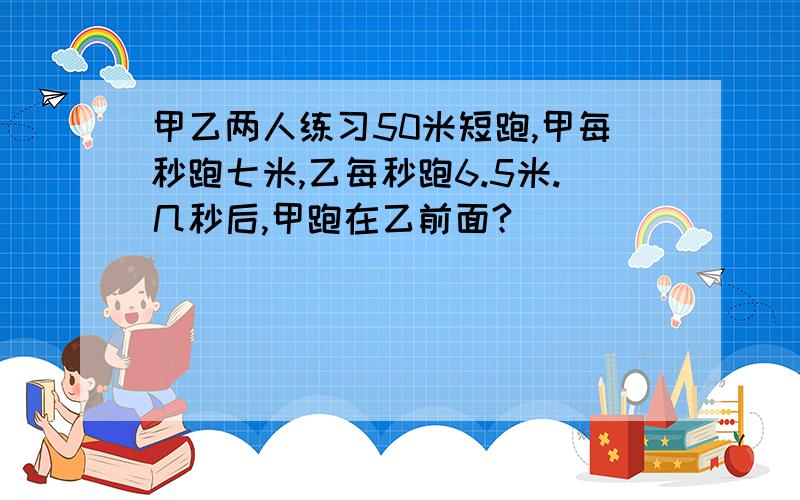 甲乙两人练习50米短跑,甲每秒跑七米,乙每秒跑6.5米.几秒后,甲跑在乙前面?