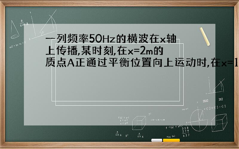 一列频率50Hz的横波在x轴上传播,某时刻,在x=2m的质点A正通过平衡位置向上运动时,在x=14处的质点恰好处于上方最