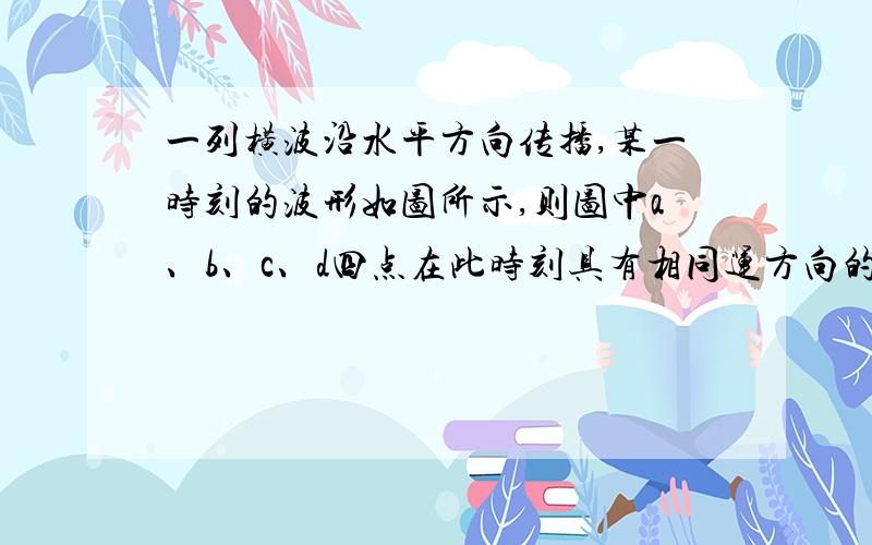 一列横波沿水平方向传播,某一时刻的波形如图所示,则图中a、b、c、d四点在此时刻具有相同运方向的是( )