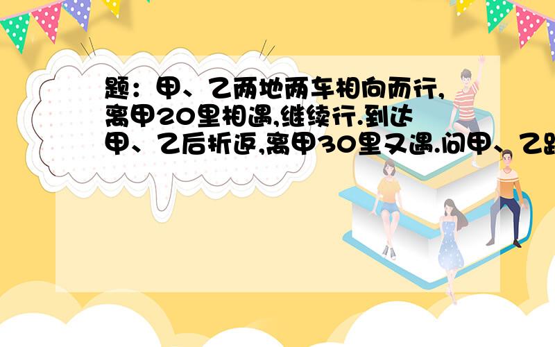 题：甲、乙两地两车相向而行,离甲20里相遇,继续行.到达甲、乙后折返,离甲30里又遇.问甲、乙路程?