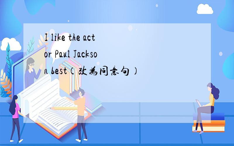 I like the actor Paul Jackson best（改为同意句）