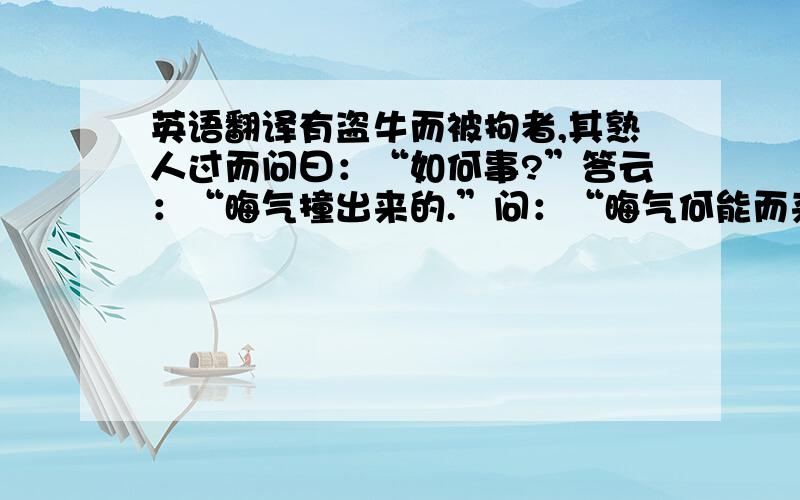 英语翻译有盗牛而被拘者,其熟人过而问曰：“如何事?”答云：“晦气撞出来的.”问：“晦气何能而来?”曰：“适在街上信步,见