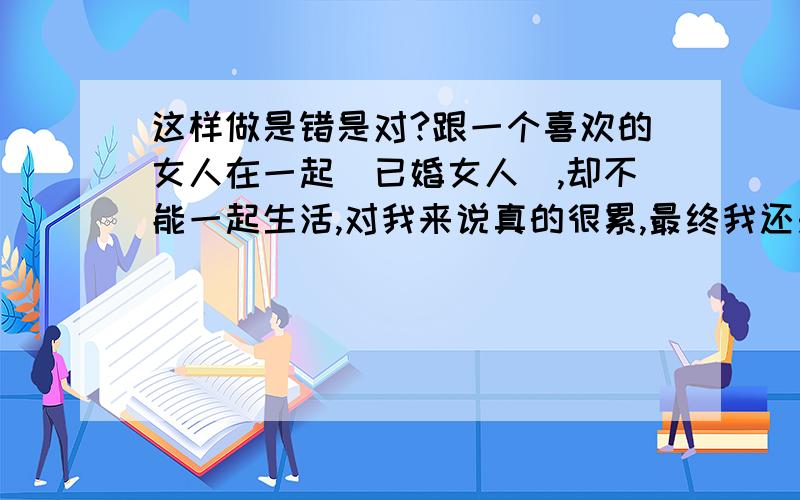 这样做是错是对?跟一个喜欢的女人在一起(已婚女人),却不能一起生活,对我来说真的很累,最终我还是告诉了她,明年我去西安工