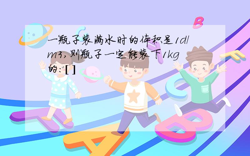 一瓶子装满水时的体积是1d/m3,则瓶子一定能装下1kg的:[ ]