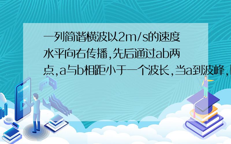 一列简谐横波以2m/s的速度水平向右传播,先后通过ab两点,a与b相距小于一个波长,当a到波峰,b恰好通过平衡位置向下运