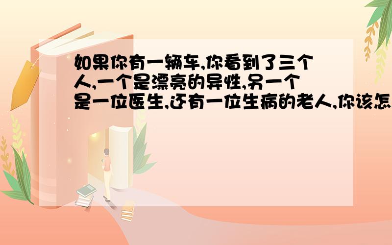 如果你有一辆车,你看到了三个人,一个是漂亮的异性,另一个是一位医生,还有一位生病的老人,你该怎办?