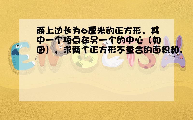 两上边长为6厘米的正方形，其中一个项点在另一个的中心（如图），求两个正方形不重合的面积和．（图中两个阴影部分的面积相等）