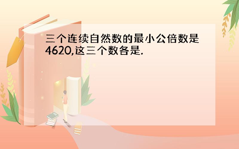 三个连续自然数的最小公倍数是4620,这三个数各是.