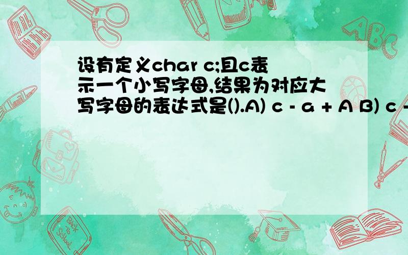 设有定义char c;且c表示一个小写字母,结果为对应大写字母的表达式是().A) c - a + A B) c - A