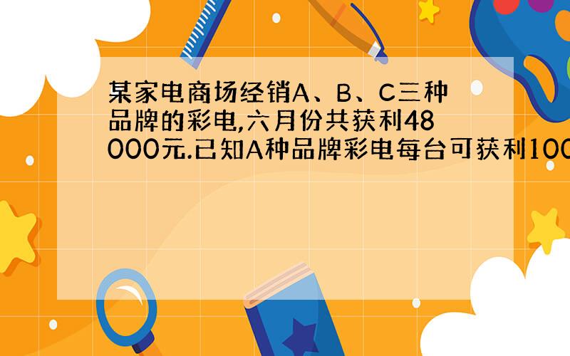 某家电商场经销A、B、C三种品牌的彩电,六月份共获利48000元.已知A种品牌彩电每台可获利100元,B种