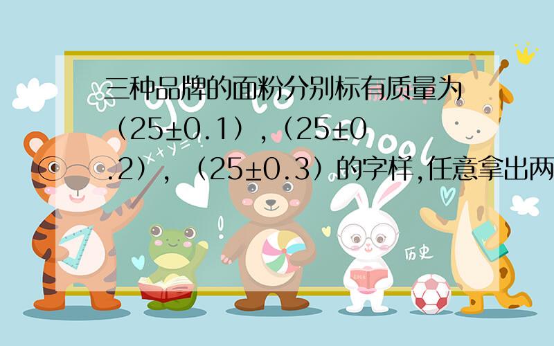 三种品牌的面粉分别标有质量为（25±0.1）,（25±0.2）, （25±0.3）的字样,任意拿出两袋,质量最多相差