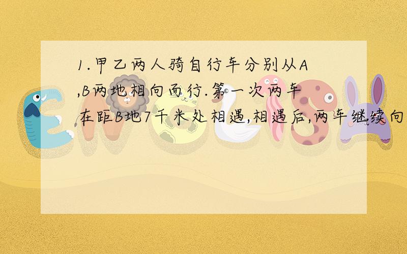 1.甲乙两人骑自行车分别从A,B两地相向而行.第一次两车在距B地7千米处相遇,相遇后,两车继续向前行驶,当