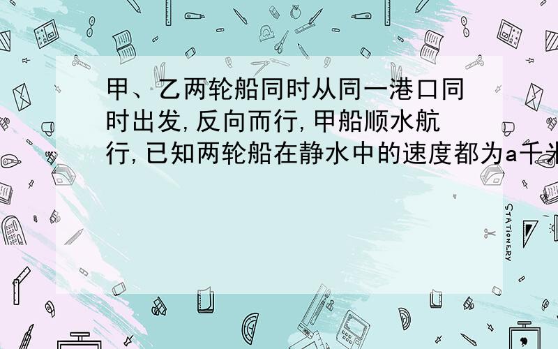 甲、乙两轮船同时从同一港口同时出发,反向而行,甲船顺水航行,已知两轮船在静水中的速度都为a千米\时,