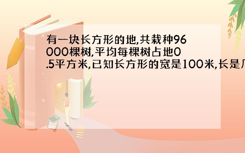 有一块长方形的地,共栽种96000棵树,平均每棵树占地0.5平方米,已知长方形的宽是100米,长是几米?