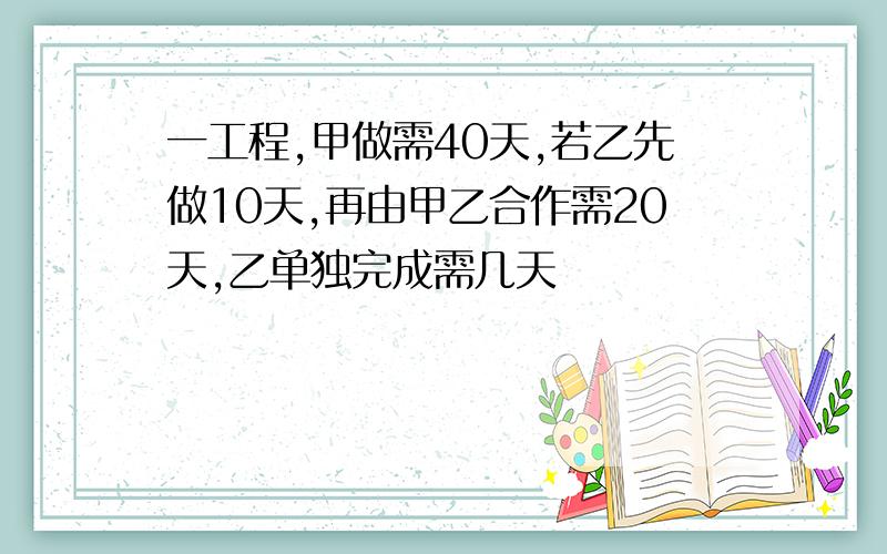 一工程,甲做需40天,若乙先做10天,再由甲乙合作需20天,乙单独完成需几天