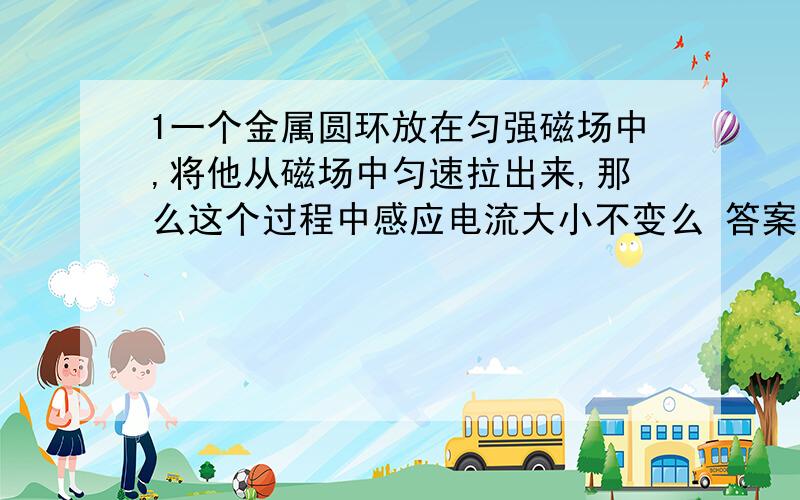 1一个金属圆环放在匀强磁场中,将他从磁场中匀速拉出来,那么这个过程中感应电流大小不变么 答案说这个不对