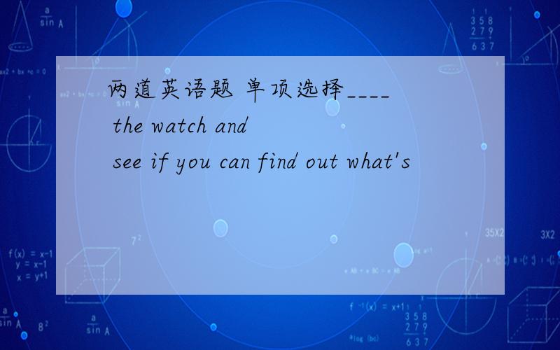 两道英语题 单项选择____ the watch and see if you can find out what's