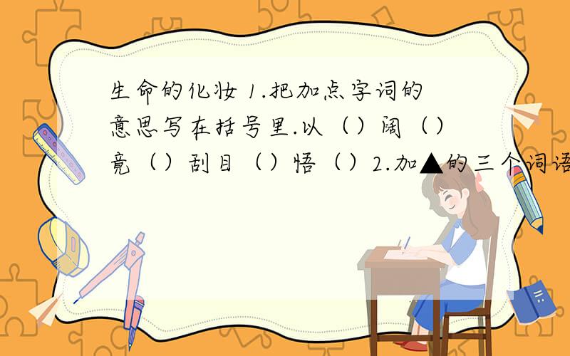 生命的化妆 1.把加点字词的意思写在括号里.以（）阔（）竟（）刮目（）悟（）2.加▲的三个词语都是“化妆”,结合具体语言