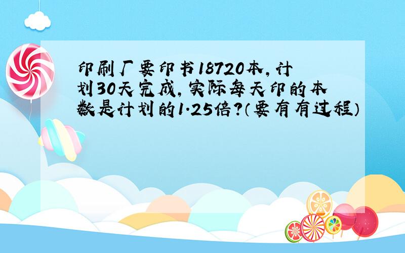 印刷厂要印书18720本,计划30天完成,实际每天印的本数是计划的1.25倍?（要有有过程）